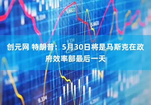 创元网 特朗普：5月30日将是马斯克在政府效率部最后一天