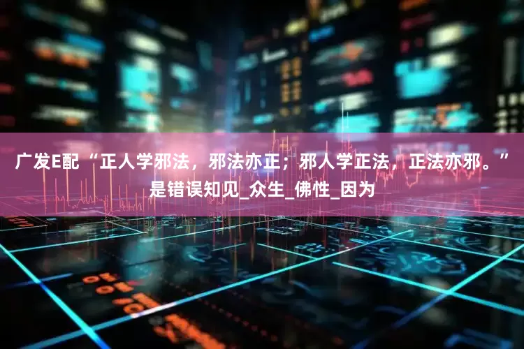 广发E配 “正人学邪法，邪法亦正；邪人学正法，正法亦邪。”是错误知见_众生_佛性_因为