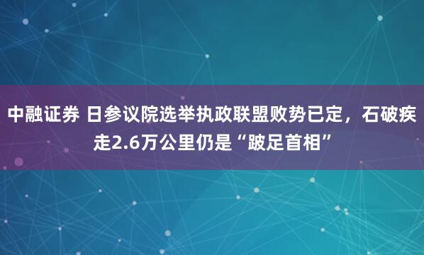 中融证券 日参议院选举执政联盟败势已定，石破疾走2.6万公里仍是“跛足首相”