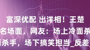 富深优配 出洋相！王楚钦再现搞笑名场面，网友：场上冷面杀手，场下搞笑担当_反差_瞬间_赛场