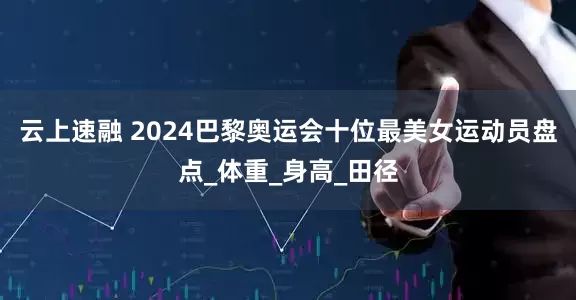 云上速融 2024巴黎奥运会十位最美女运动员盘点_体重_身高_田径