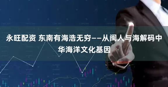 永旺配资 东南有海浩无穷——从闽人与海解码中华海洋文化基因