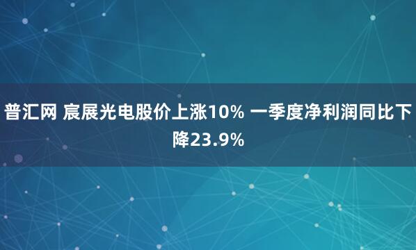 普汇网 宸展光电股价上涨10% 一季度净利润同比下降23.9%