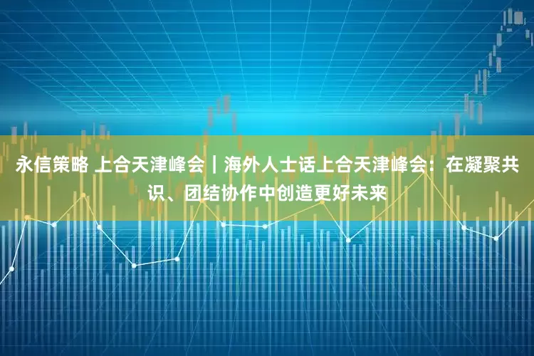 永信策略 上合天津峰会｜海外人士话上合天津峰会：在凝聚共识、团结协作中创造更好未来