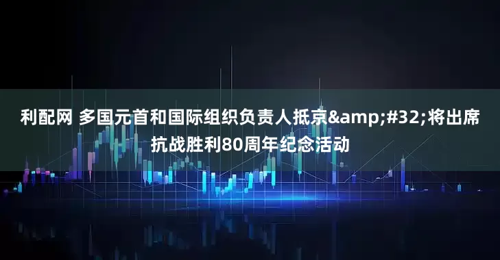 利配网 多国元首和国际组织负责人抵京&#32;将出席抗战胜利80周年纪念活动