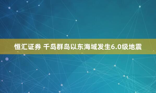 恒汇证券 千岛群岛以东海域发生6.0级地震
