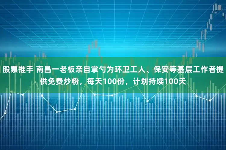 股票推手 南昌一老板亲自掌勺为环卫工人、保安等基层工作者提供免费炒粉，每天100份，计划持续100天
