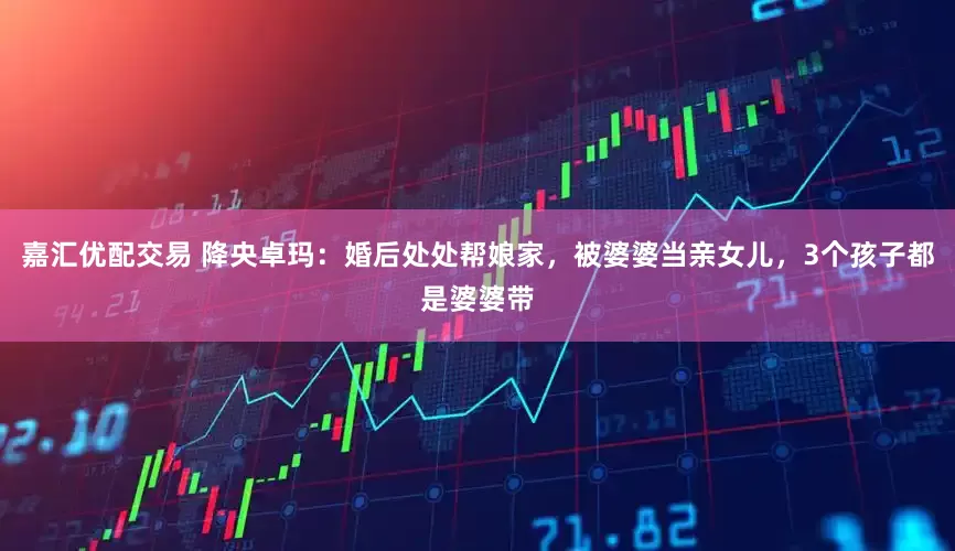 嘉汇优配交易 降央卓玛:婚后处处帮娘家,被婆婆当亲女儿,3个孩子都是婆婆带