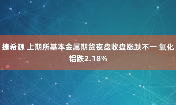 捷希源 上期所基本金属期货夜盘收盘涨跌不一 氧化铝跌2.18%