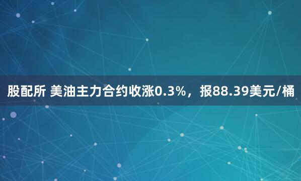 股配所 美油主力合约收涨0.3%，报88.39美元/桶